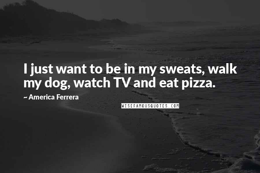 America Ferrera Quotes: I just want to be in my sweats, walk my dog, watch TV and eat pizza.