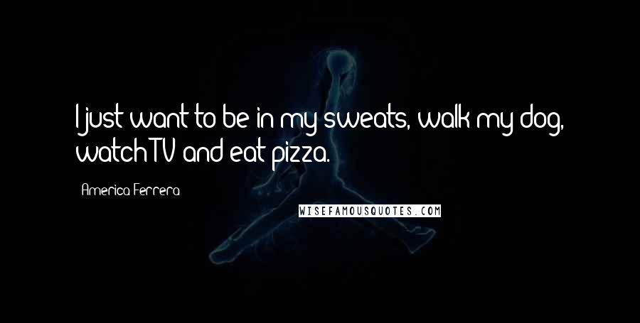 America Ferrera Quotes: I just want to be in my sweats, walk my dog, watch TV and eat pizza.