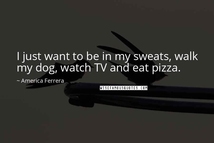 America Ferrera Quotes: I just want to be in my sweats, walk my dog, watch TV and eat pizza.