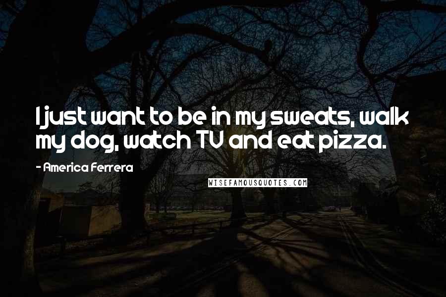 America Ferrera Quotes: I just want to be in my sweats, walk my dog, watch TV and eat pizza.