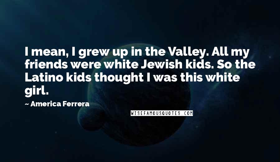 America Ferrera Quotes: I mean, I grew up in the Valley. All my friends were white Jewish kids. So the Latino kids thought I was this white girl.