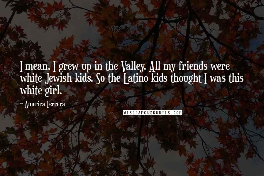 America Ferrera Quotes: I mean, I grew up in the Valley. All my friends were white Jewish kids. So the Latino kids thought I was this white girl.