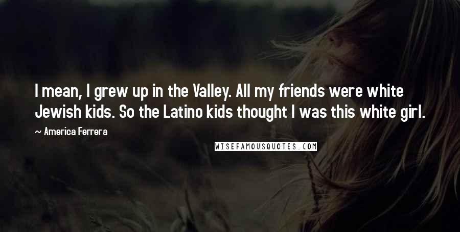 America Ferrera Quotes: I mean, I grew up in the Valley. All my friends were white Jewish kids. So the Latino kids thought I was this white girl.