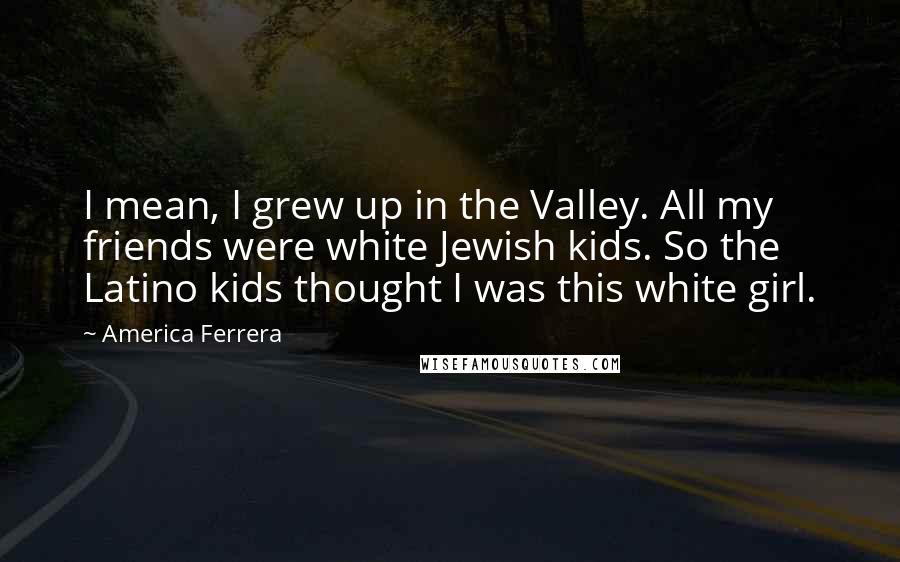 America Ferrera Quotes: I mean, I grew up in the Valley. All my friends were white Jewish kids. So the Latino kids thought I was this white girl.