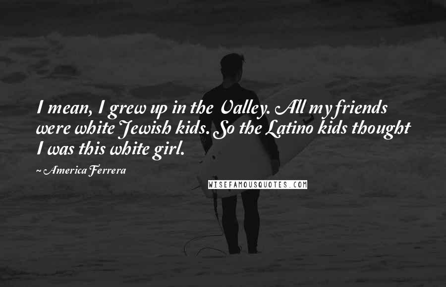 America Ferrera Quotes: I mean, I grew up in the Valley. All my friends were white Jewish kids. So the Latino kids thought I was this white girl.