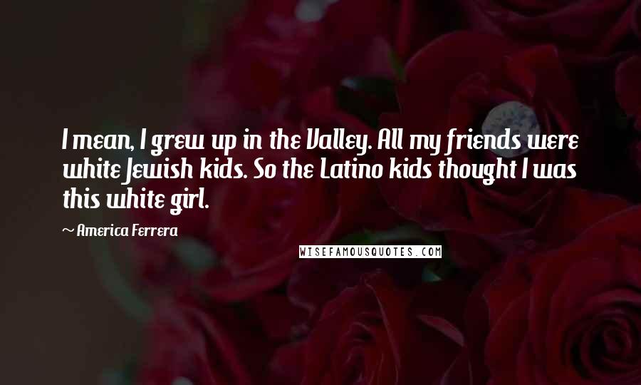 America Ferrera Quotes: I mean, I grew up in the Valley. All my friends were white Jewish kids. So the Latino kids thought I was this white girl.