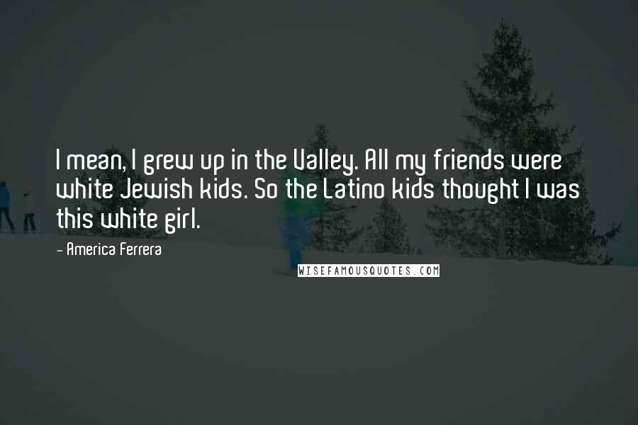 America Ferrera Quotes: I mean, I grew up in the Valley. All my friends were white Jewish kids. So the Latino kids thought I was this white girl.