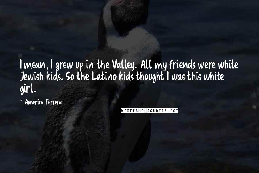 America Ferrera Quotes: I mean, I grew up in the Valley. All my friends were white Jewish kids. So the Latino kids thought I was this white girl.