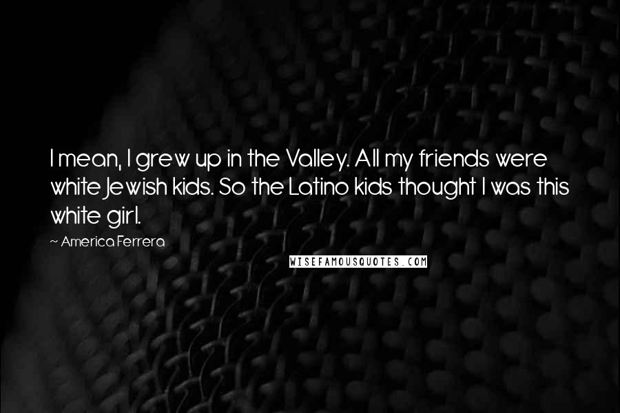 America Ferrera Quotes: I mean, I grew up in the Valley. All my friends were white Jewish kids. So the Latino kids thought I was this white girl.