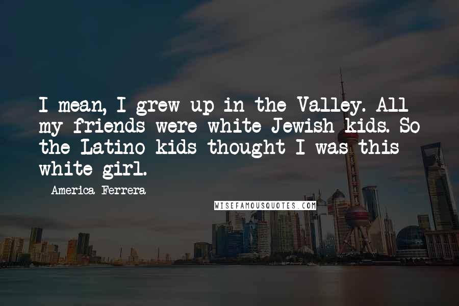 America Ferrera Quotes: I mean, I grew up in the Valley. All my friends were white Jewish kids. So the Latino kids thought I was this white girl.