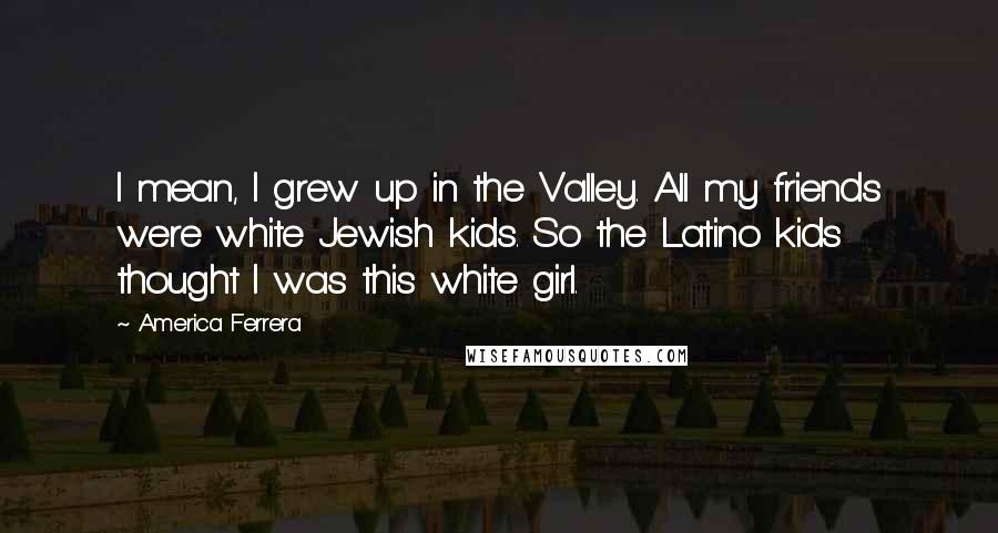 America Ferrera Quotes: I mean, I grew up in the Valley. All my friends were white Jewish kids. So the Latino kids thought I was this white girl.