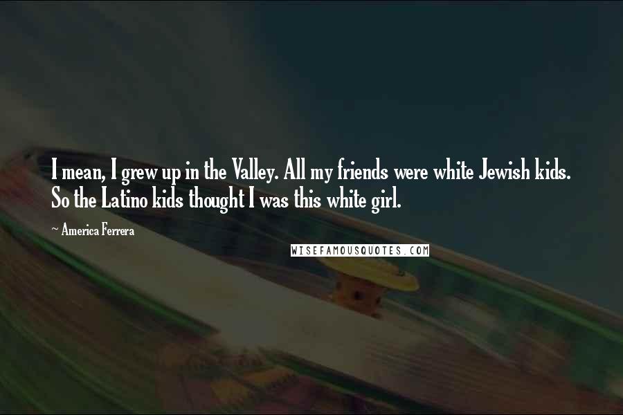 America Ferrera Quotes: I mean, I grew up in the Valley. All my friends were white Jewish kids. So the Latino kids thought I was this white girl.