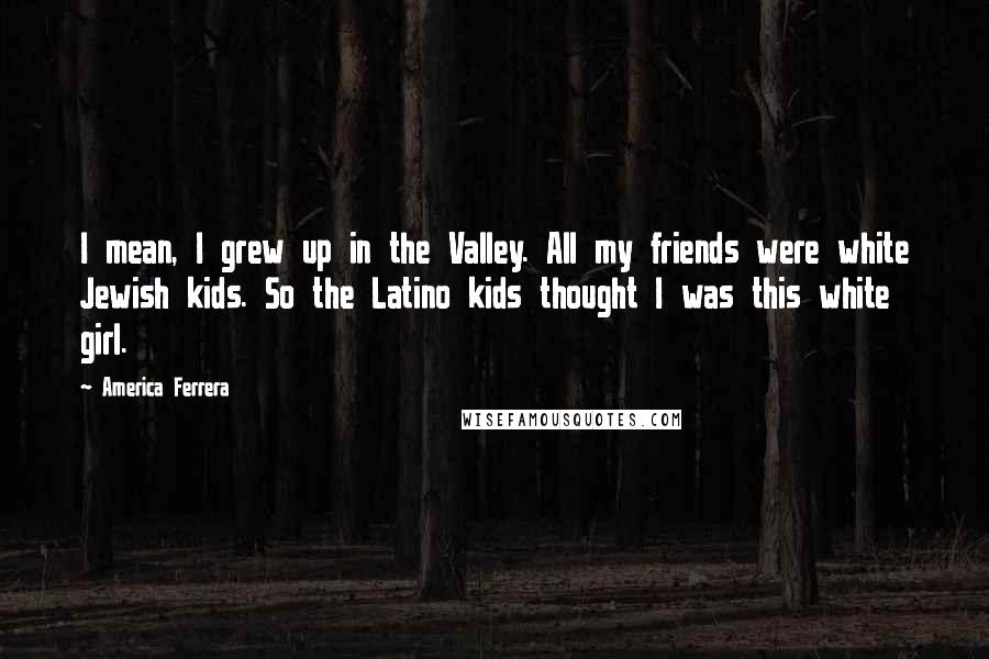 America Ferrera Quotes: I mean, I grew up in the Valley. All my friends were white Jewish kids. So the Latino kids thought I was this white girl.