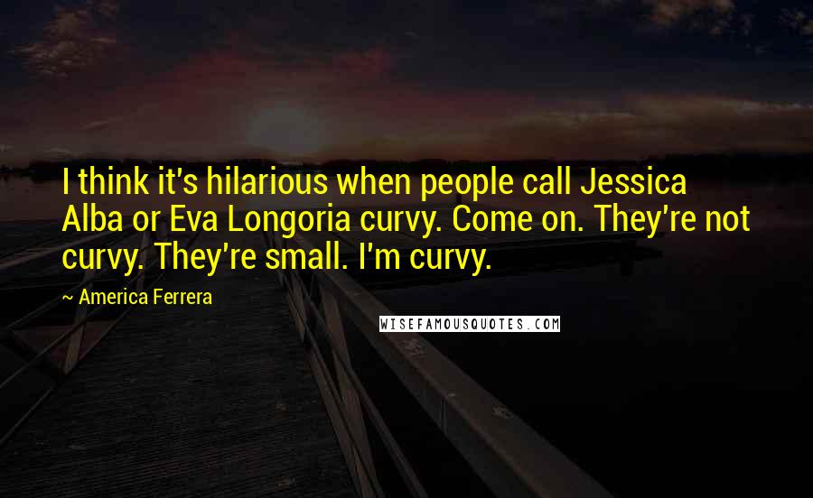 America Ferrera Quotes: I think it's hilarious when people call Jessica Alba or Eva Longoria curvy. Come on. They're not curvy. They're small. I'm curvy.