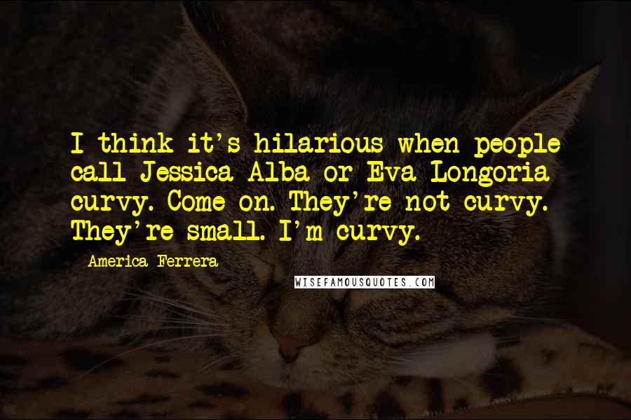 America Ferrera Quotes: I think it's hilarious when people call Jessica Alba or Eva Longoria curvy. Come on. They're not curvy. They're small. I'm curvy.