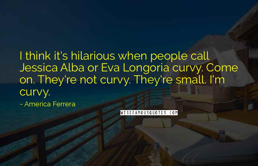 America Ferrera Quotes: I think it's hilarious when people call Jessica Alba or Eva Longoria curvy. Come on. They're not curvy. They're small. I'm curvy.