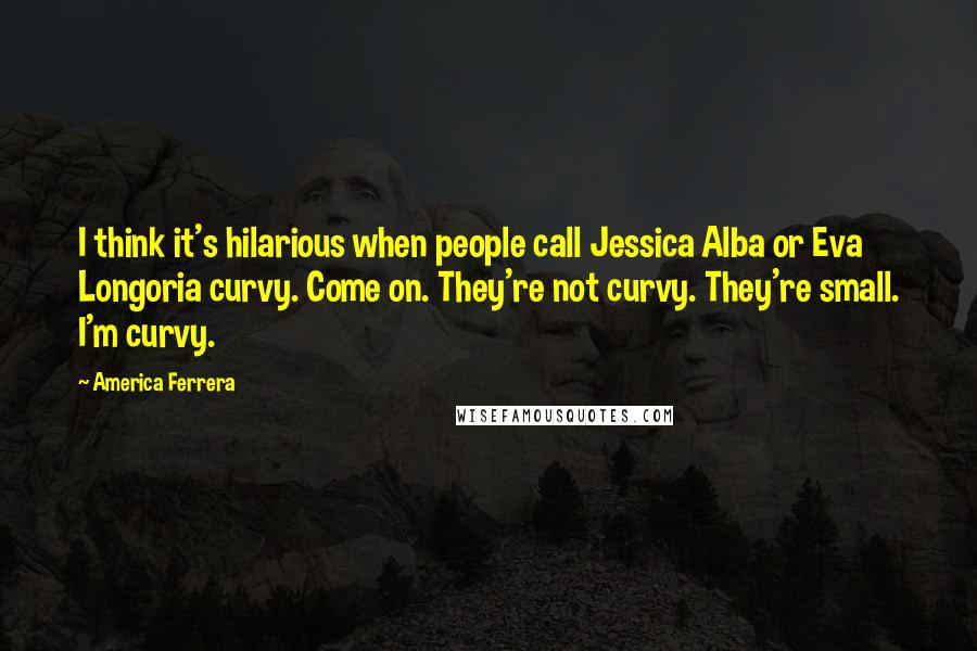 America Ferrera Quotes: I think it's hilarious when people call Jessica Alba or Eva Longoria curvy. Come on. They're not curvy. They're small. I'm curvy.