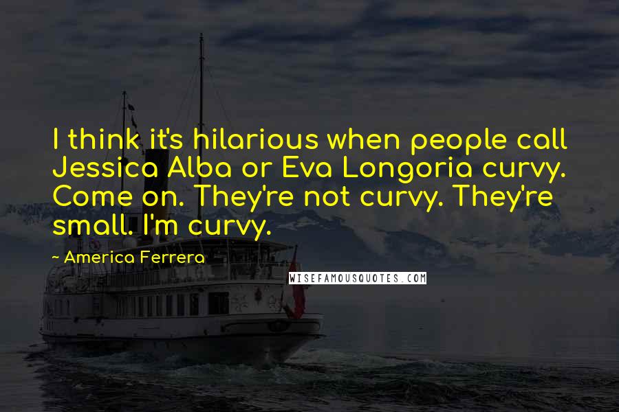 America Ferrera Quotes: I think it's hilarious when people call Jessica Alba or Eva Longoria curvy. Come on. They're not curvy. They're small. I'm curvy.