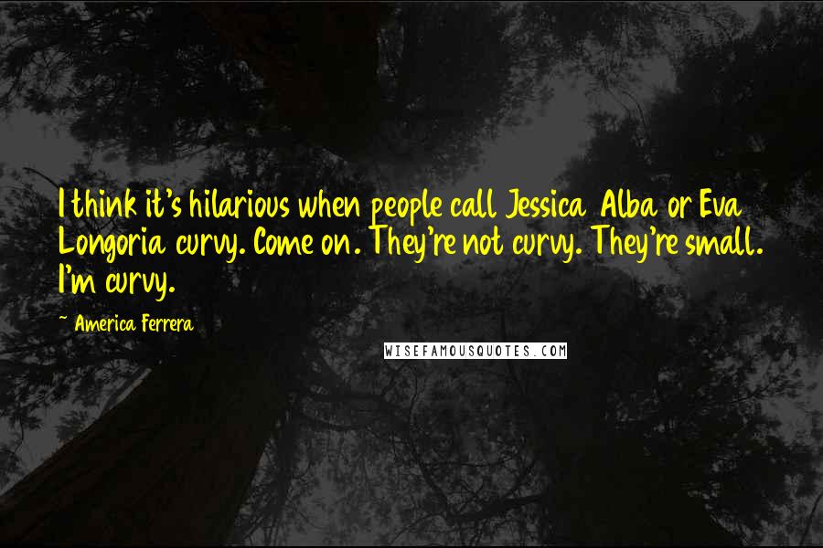 America Ferrera Quotes: I think it's hilarious when people call Jessica Alba or Eva Longoria curvy. Come on. They're not curvy. They're small. I'm curvy.