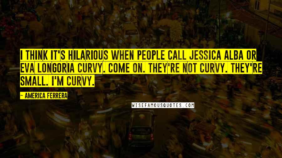 America Ferrera Quotes: I think it's hilarious when people call Jessica Alba or Eva Longoria curvy. Come on. They're not curvy. They're small. I'm curvy.