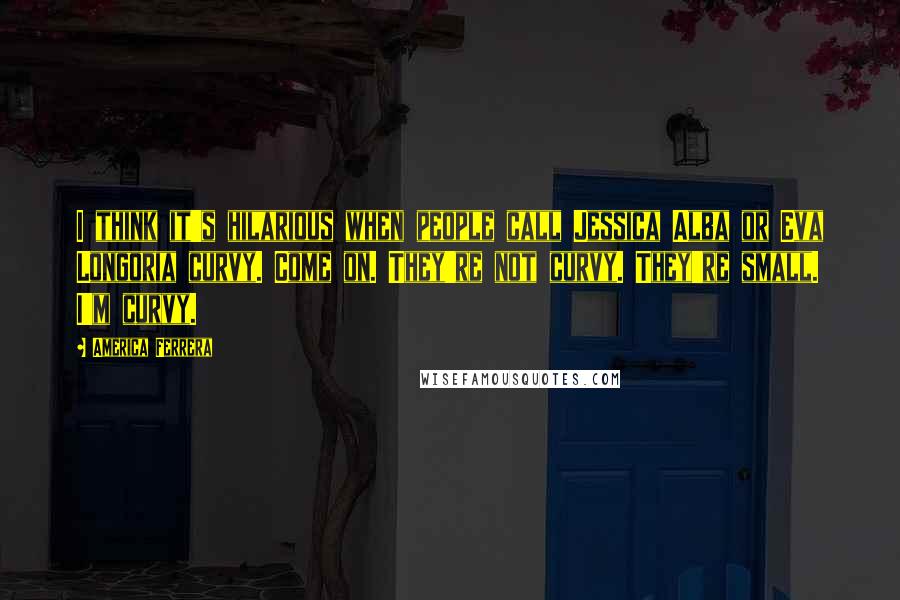 America Ferrera Quotes: I think it's hilarious when people call Jessica Alba or Eva Longoria curvy. Come on. They're not curvy. They're small. I'm curvy.