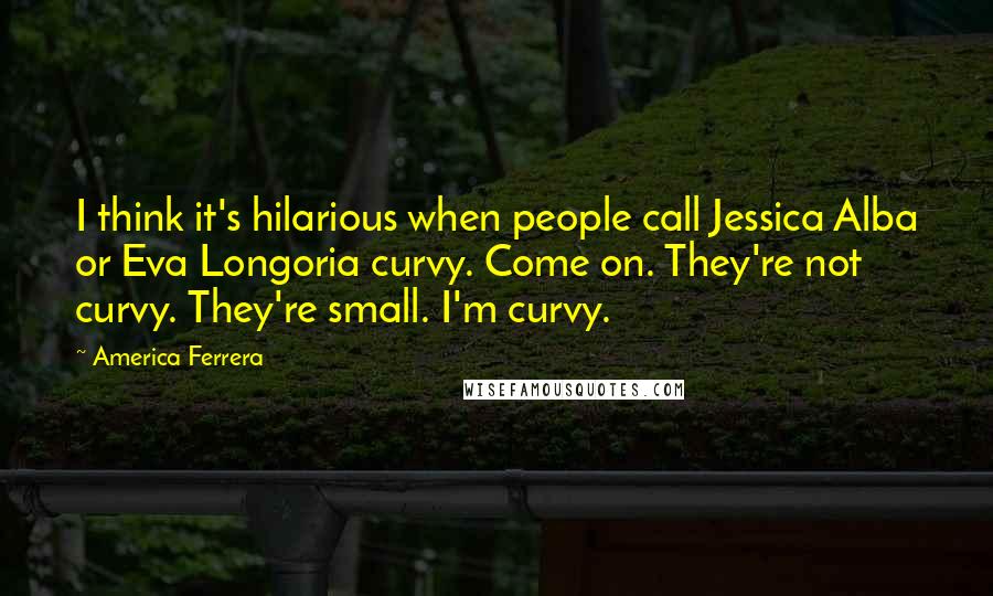 America Ferrera Quotes: I think it's hilarious when people call Jessica Alba or Eva Longoria curvy. Come on. They're not curvy. They're small. I'm curvy.