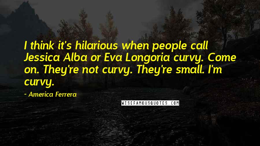 America Ferrera Quotes: I think it's hilarious when people call Jessica Alba or Eva Longoria curvy. Come on. They're not curvy. They're small. I'm curvy.