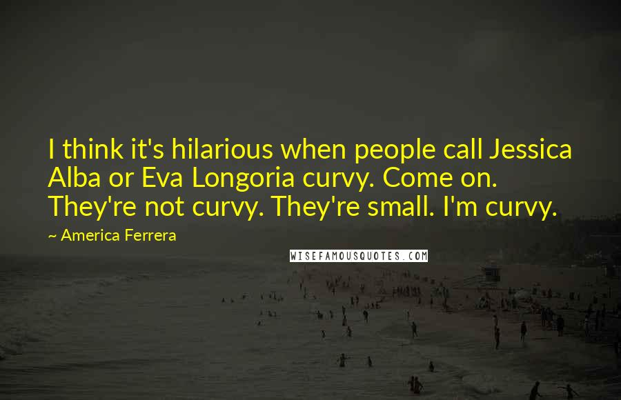 America Ferrera Quotes: I think it's hilarious when people call Jessica Alba or Eva Longoria curvy. Come on. They're not curvy. They're small. I'm curvy.