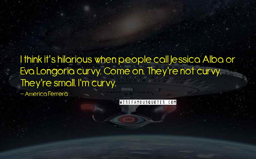 America Ferrera Quotes: I think it's hilarious when people call Jessica Alba or Eva Longoria curvy. Come on. They're not curvy. They're small. I'm curvy.