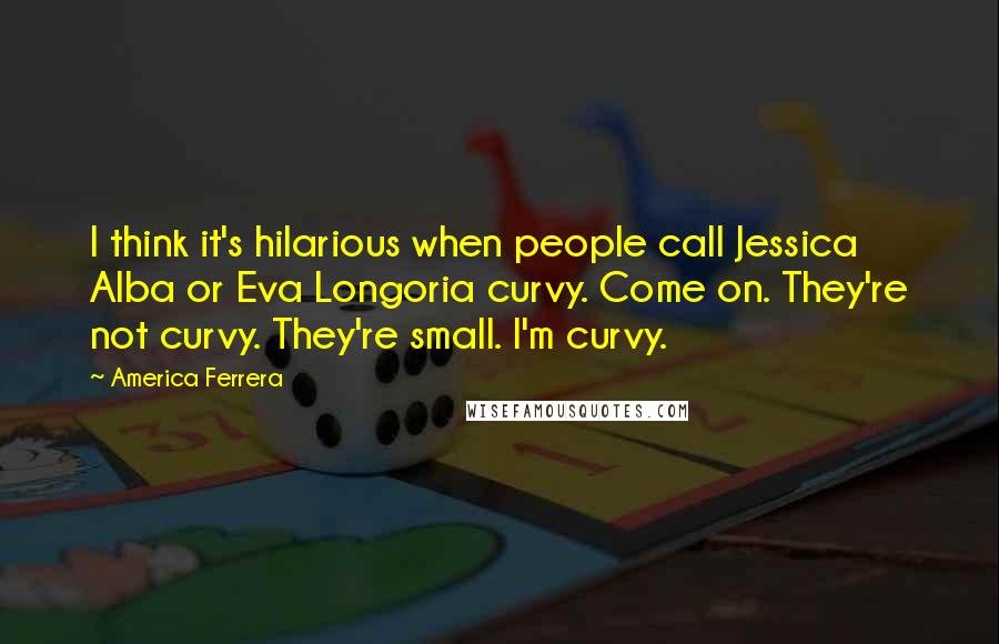 America Ferrera Quotes: I think it's hilarious when people call Jessica Alba or Eva Longoria curvy. Come on. They're not curvy. They're small. I'm curvy.