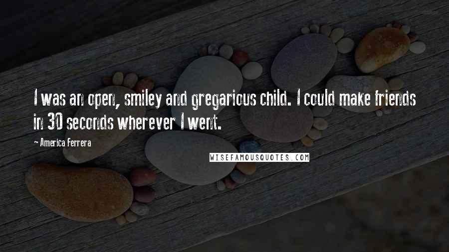 America Ferrera Quotes: I was an open, smiley and gregarious child. I could make friends in 30 seconds wherever I went.