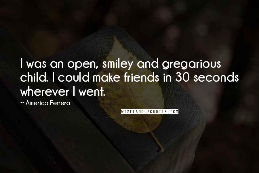 America Ferrera Quotes: I was an open, smiley and gregarious child. I could make friends in 30 seconds wherever I went.