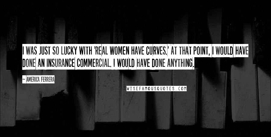 America Ferrera Quotes: I was just so lucky with 'Real Women Have Curves.' At that point, I would have done an insurance commercial. I would have done anything.