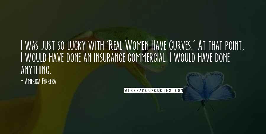 America Ferrera Quotes: I was just so lucky with 'Real Women Have Curves.' At that point, I would have done an insurance commercial. I would have done anything.