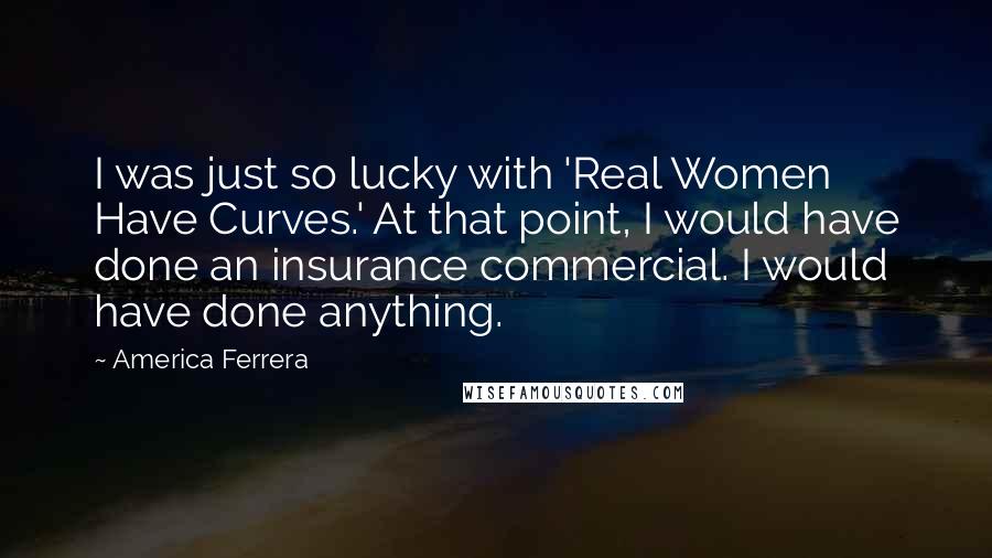 America Ferrera Quotes: I was just so lucky with 'Real Women Have Curves.' At that point, I would have done an insurance commercial. I would have done anything.