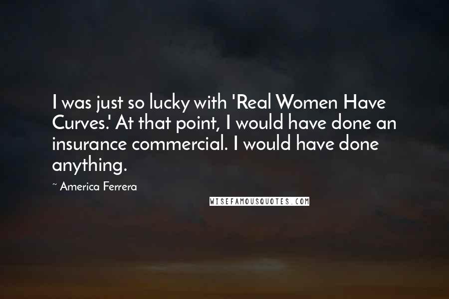 America Ferrera Quotes: I was just so lucky with 'Real Women Have Curves.' At that point, I would have done an insurance commercial. I would have done anything.