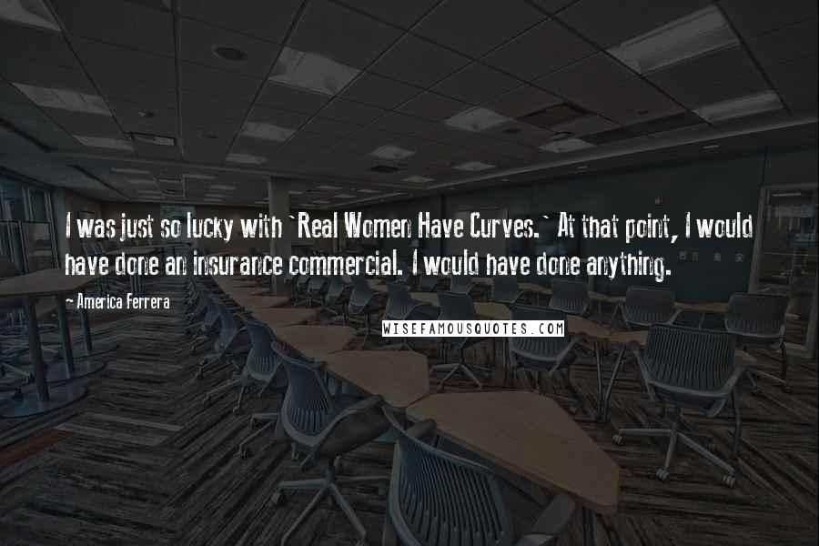 America Ferrera Quotes: I was just so lucky with 'Real Women Have Curves.' At that point, I would have done an insurance commercial. I would have done anything.