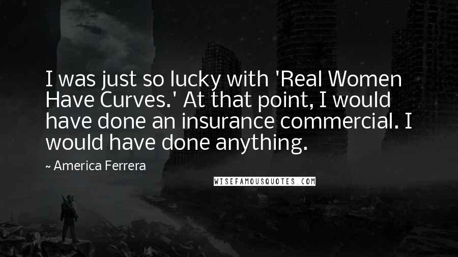 America Ferrera Quotes: I was just so lucky with 'Real Women Have Curves.' At that point, I would have done an insurance commercial. I would have done anything.