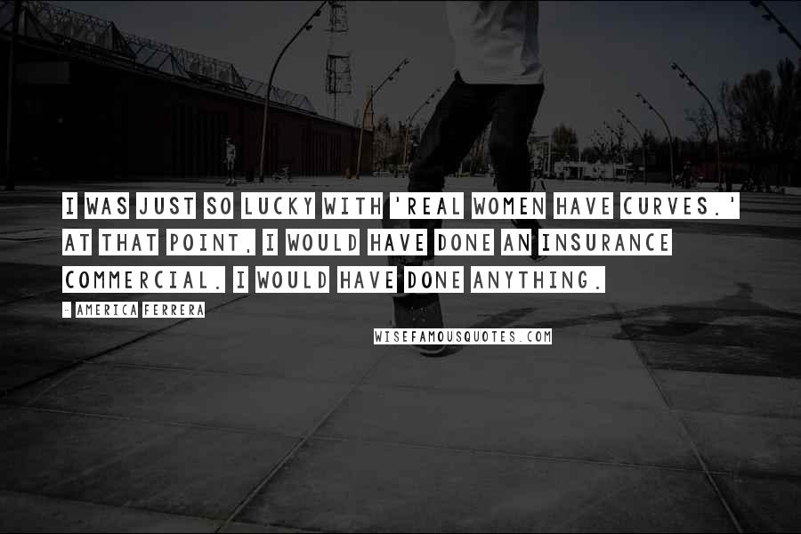 America Ferrera Quotes: I was just so lucky with 'Real Women Have Curves.' At that point, I would have done an insurance commercial. I would have done anything.