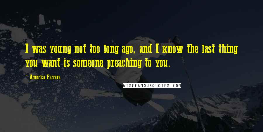 America Ferrera Quotes: I was young not too long ago, and I know the last thing you want is someone preaching to you.