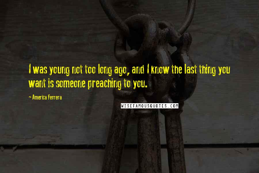 America Ferrera Quotes: I was young not too long ago, and I know the last thing you want is someone preaching to you.