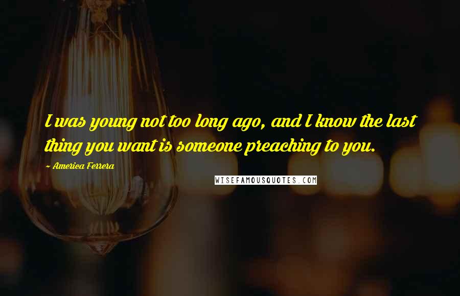 America Ferrera Quotes: I was young not too long ago, and I know the last thing you want is someone preaching to you.