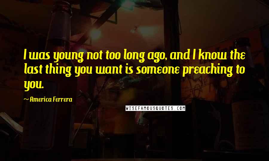 America Ferrera Quotes: I was young not too long ago, and I know the last thing you want is someone preaching to you.