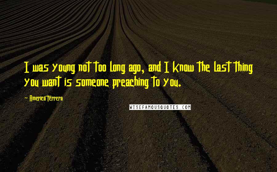 America Ferrera Quotes: I was young not too long ago, and I know the last thing you want is someone preaching to you.