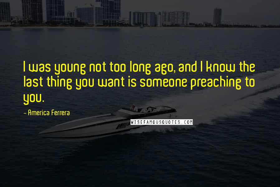 America Ferrera Quotes: I was young not too long ago, and I know the last thing you want is someone preaching to you.