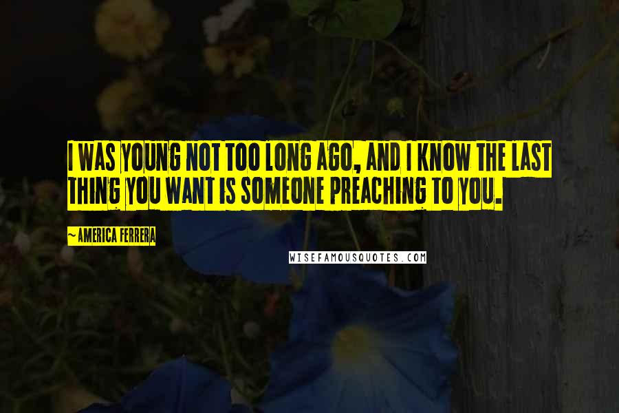 America Ferrera Quotes: I was young not too long ago, and I know the last thing you want is someone preaching to you.