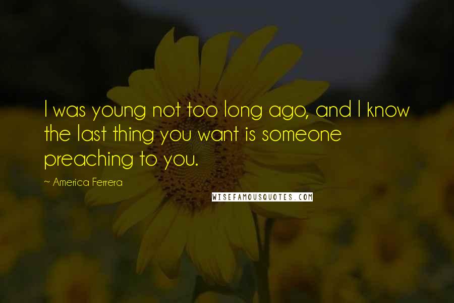America Ferrera Quotes: I was young not too long ago, and I know the last thing you want is someone preaching to you.