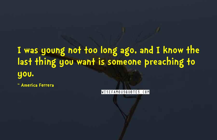 America Ferrera Quotes: I was young not too long ago, and I know the last thing you want is someone preaching to you.