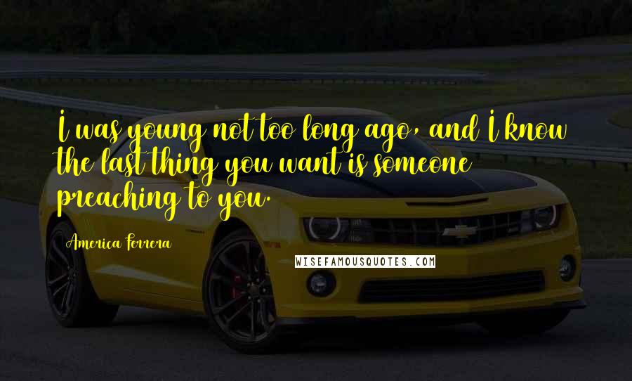 America Ferrera Quotes: I was young not too long ago, and I know the last thing you want is someone preaching to you.