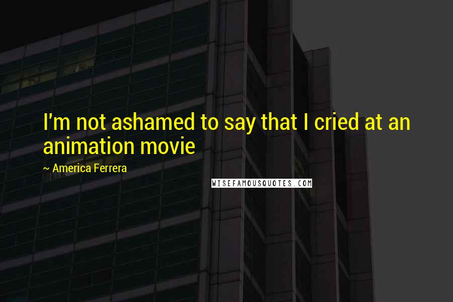 America Ferrera Quotes: I'm not ashamed to say that I cried at an animation movie